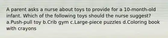 A parent asks a nurse about toys to provide for a 10-month-old infant. Which of the following toys should the nurse suggest? a.Push-pull toy b.Crib gym c.Large-piece puzzles d.Coloring book with crayons