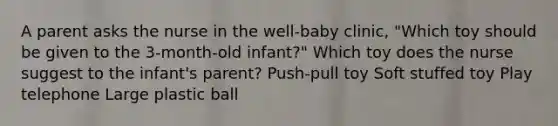 A parent asks the nurse in the well-baby clinic, "Which toy should be given to the 3-month-old infant?" Which toy does the nurse suggest to the infant's parent? Push-pull toy Soft stuffed toy Play telephone Large plastic ball