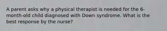 A parent asks why a physical therapist is needed for the 6-month-old child diagnosed with Down syndrome. What is the best response by the nurse?