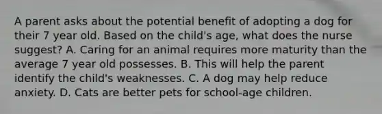 A parent asks about the potential benefit of adopting a dog for their 7 year old. Based on the child's age, what does the nurse suggest? A. Caring for an animal requires more maturity than the average 7 year old possesses. B. This will help the parent identify the child's weaknesses. C. A dog may help reduce anxiety. D. Cats are better pets for school-age children.