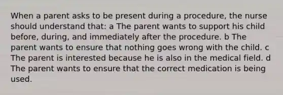 When a parent asks to be present during a procedure, the nurse should understand that: a The parent wants to support his child before, during, and immediately after the procedure. b The parent wants to ensure that nothing goes wrong with the child. c The parent is interested because he is also in the medical field. d The parent wants to ensure that the correct medication is being used.