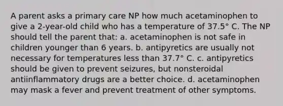 A parent asks a primary care NP how much acetaminophen to give a 2-year-old child who has a temperature of 37.5° C. The NP should tell the parent that: a. acetaminophen is not safe in children younger than 6 years. b. antipyretics are usually not necessary for temperatures less than 37.7° C. c. antipyretics should be given to prevent seizures, but nonsteroidal antiinflammatory drugs are a better choice. d. acetaminophen may mask a fever and prevent treatment of other symptoms.