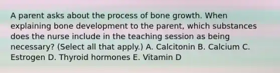 A parent asks about the process of bone growth. When explaining bone development to the parent, which substances does the nurse include in the teaching session as being necessary? (Select all that apply.) A. Calcitonin B. Calcium C. Estrogen D. Thyroid hormones E. Vitamin D