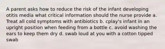 A parent asks how to reduce the risk of the infant developing otitis media what critical information should the nurse provide a. Treat all cold symptoms with antibiotics b. cplay's infant in an upright position when feeding from a bottle c. avoid washing the ears to keep them dry d. swab loud at you with a cotton tipped swab