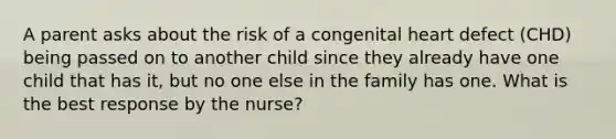 A parent asks about the risk of a congenital heart defect (CHD) being passed on to another child since they already have one child that has it, but no one else in the family has one. What is the best response by the nurse?