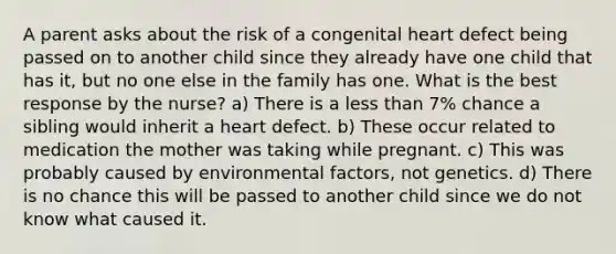 A parent asks about the risk of a congenital heart defect being passed on to another child since they already have one child that has it, but no one else in the family has one. What is the best response by the nurse? a) There is a less than 7% chance a sibling would inherit a heart defect. b) These occur related to medication the mother was taking while pregnant. c) This was probably caused by environmental factors, not genetics. d) There is no chance this will be passed to another child since we do not know what caused it.