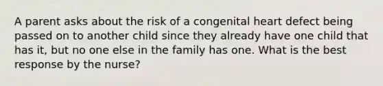 A parent asks about the risk of a congenital heart defect being passed on to another child since they already have one child that has it, but no one else in the family has one. What is the best response by the nurse?