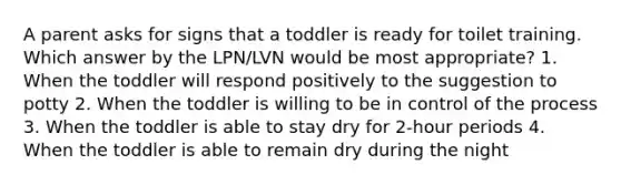 A parent asks for signs that a toddler is ready for toilet training. Which answer by the LPN/LVN would be most appropriate? 1. When the toddler will respond positively to the suggestion to potty 2. When the toddler is willing to be in control of the process 3. When the toddler is able to stay dry for 2-hour periods 4. When the toddler is able to remain dry during the night