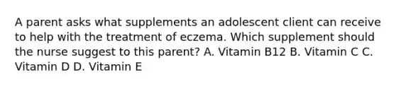 A parent asks what supplements an adolescent client can receive to help with the treatment of eczema. Which supplement should the nurse suggest to this parent? A. Vitamin B12 B. Vitamin C C. Vitamin D D. Vitamin E