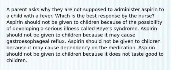 A parent asks why they are not supposed to administer aspirin to a child with a fever. Which is the best response by the nurse? Aspirin should not be given to children because of the possibility of developing a serious illness called Reye's syndrome. Aspirin should not be given to children because it may cause gastroesophageal reflux. Aspirin should not be given to children because it may cause dependency on the medication. Aspirin should not be given to children because it does not taste good to children.