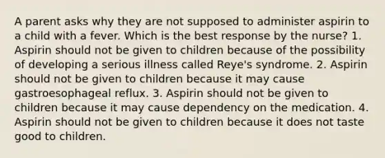 A parent asks why they are not supposed to administer aspirin to a child with a fever. Which is the best response by the nurse? 1. Aspirin should not be given to children because of the possibility of developing a serious illness called Reye's syndrome. 2. Aspirin should not be given to children because it may cause gastroesophageal reflux. 3. Aspirin should not be given to children because it may cause dependency on the medication. 4. Aspirin should not be given to children because it does not taste good to children.