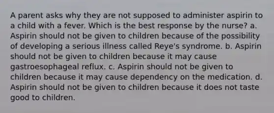 A parent asks why they are not supposed to administer aspirin to a child with a fever. Which is the best response by the nurse? a. Aspirin should not be given to children because of the possibility of developing a serious illness called Reye's syndrome. b. Aspirin should not be given to children because it may cause gastroesophageal reflux. c. Aspirin should not be given to children because it may cause dependency on the medication. d. Aspirin should not be given to children because it does not taste good to children.