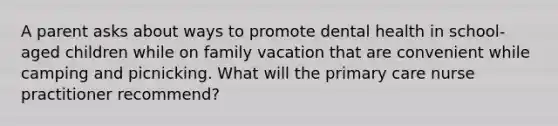 A parent asks about ways to promote dental health in school-aged children while on family vacation that are convenient while camping and picnicking. What will the primary care nurse practitioner recommend?