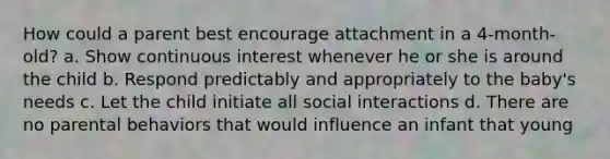 How could a parent best encourage attachment in a 4-month-old? a. Show continuous interest whenever he or she is around the child b. Respond predictably and appropriately to the baby's needs c. Let the child initiate all social interactions d. There are no parental behaviors that would influence an infant that young