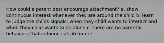 How could a parent best encourage attachment? a. show continuous interest whenever they are around the child b. learn to judge the childs signals; when they child wants to interact and when they child wants to be alone c. there are no parental behaviors that influence attatchment