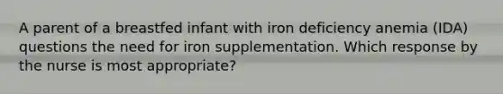 A parent of a breastfed infant with iron deficiency anemia (IDA) questions the need for iron supplementation. Which response by the nurse is most appropriate?