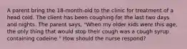 A parent bring the 18-month-old to the clinic for treatment of a head cold. The client has been coughing for the last two days and nights. The parent says, "When my older kids were this age, the only thing that would stop their cough was a cough syrup containing codeine." How should the nurse respond?