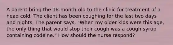 A parent bring the 18-month-old to the clinic for treatment of a head cold. The client has been coughing for the last two days and nights. The parent says, "When my older kids were this age, the only thing that would stop their cough was a cough syrup containing codeine." How should the nurse respond?