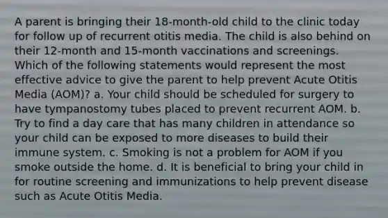 A parent is bringing their 18-month-old child to the clinic today for follow up of recurrent otitis media. The child is also behind on their 12-month and 15-month vaccinations and screenings. Which of the following statements would represent the most effective advice to give the parent to help prevent Acute Otitis Media (AOM)? a. Your child should be scheduled for surgery to have tympanostomy tubes placed to prevent recurrent AOM. b. Try to find a day care that has many children in attendance so your child can be exposed to more diseases to build their immune system. c. Smoking is not a problem for AOM if you smoke outside the home. d. It is beneficial to bring your child in for routine screening and immunizations to help prevent disease such as Acute Otitis Media.