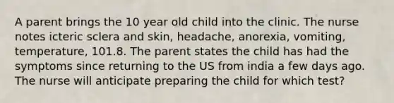 A parent brings the 10 year old child into the clinic. The nurse notes icteric sclera and skin, headache, anorexia, vomiting, temperature, 101.8. The parent states the child has had the symptoms since returning to the US from india a few days ago. The nurse will anticipate preparing the child for which test?