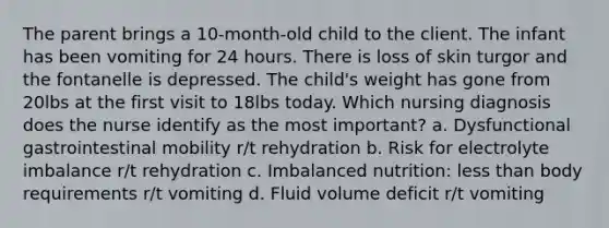 The parent brings a 10-month-old child to the client. The infant has been vomiting for 24 hours. There is loss of skin turgor and the fontanelle is depressed. The child's weight has gone from 20lbs at the first visit to 18lbs today. Which nursing diagnosis does the nurse identify as the most important? a. Dysfunctional gastrointestinal mobility r/t rehydration b. Risk for electrolyte imbalance r/t rehydration c. Imbalanced nutrition: less than body requirements r/t vomiting d. Fluid volume deficit r/t vomiting