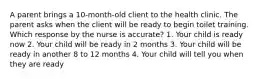 A parent brings a 10-month-old client to the health clinic. The parent asks when the client will be ready to begin toilet training. Which response by the nurse is accurate? 1. Your child is ready now 2. Your child will be ready in 2 months 3. Your child will be ready in another 8 to 12 months 4. Your child will tell you when they are ready