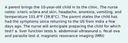 A parent brings the 10-year-old child in to the clinic. The nurse notes: icteric sclera and skin, headache, anorexia, vomiting, and temperature 101.8°F (38.8°C). The parent states the child has had the symptoms since returning to the US from India a few days ago. The nurse will anticipate preparing the child for which test? a. liver function tests b. abdominal ultrasound c. fecal ova and parasite test d. magnetic resonance imaging (MRI)