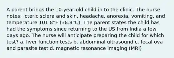 A parent brings the 10-year-old child in to the clinic. The nurse notes: icteric sclera and skin, headache, anorexia, vomiting, and temperature 101.8°F (38.8°C). The parent states the child has had the symptoms since returning to the US from India a few days ago. The nurse will anticipate preparing the child for which test? a. liver function tests b. abdominal ultrasound c. fecal ova and parasite test d. magnetic resonance imaging (MRI)