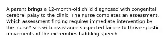 A parent brings a 12-month-old child diagnosed with congenital cerebral palsy to the clinic. The nurse completes an assessment. Which assessment finding requires immediate intervention by the nurse? sits with assistance suspected failure to thrive spastic movements of the extremities babbling speech