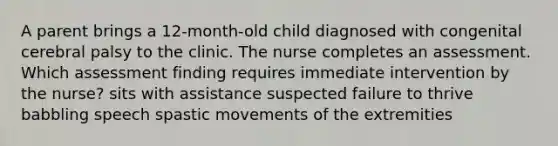 A parent brings a 12-month-old child diagnosed with congenital cerebral palsy to the clinic. The nurse completes an assessment. Which assessment finding requires immediate intervention by the nurse? sits with assistance suspected failure to thrive babbling speech spastic movements of the extremities