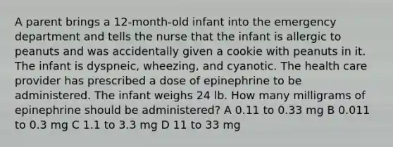 A parent brings a 12-month-old infant into the emergency department and tells the nurse that the infant is allergic to peanuts and was accidentally given a cookie with peanuts in it. The infant is dyspneic, wheezing, and cyanotic. The health care provider has prescribed a dose of epinephrine to be administered. The infant weighs 24 lb. How many milligrams of epinephrine should be administered? A 0.11 to 0.33 mg B 0.011 to 0.3 mg C 1.1 to 3.3 mg D 11 to 33 mg