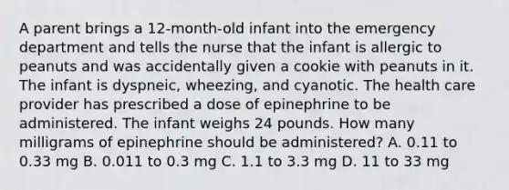 A parent brings a 12-month-old infant into the emergency department and tells the nurse that the infant is allergic to peanuts and was accidentally given a cookie with peanuts in it. The infant is dyspneic, wheezing, and cyanotic. The health care provider has prescribed a dose of epinephrine to be administered. The infant weighs 24 pounds. How many milligrams of epinephrine should be administered? A. 0.11 to 0.33 mg B. 0.011 to 0.3 mg C. 1.1 to 3.3 mg D. 11 to 33 mg