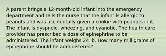 A parent brings a 12-month-old infant into the emergency department and tells the nurse that the infant is allergic to peanuts and was accidentally given a cookie with peanuts in it. The infant is dyspneic, wheezing, and cyanotic. The health care provider has prescribed a dose of epinephrine to be administered. The infant weighs 24 lb. How many milligrams of epinephrine should be administered?