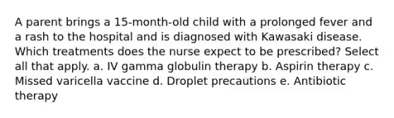 A parent brings a 15-month-old child with a prolonged fever and a rash to the hospital and is diagnosed with Kawasaki disease. Which treatments does the nurse expect to be prescribed? Select all that apply. a. IV gamma globulin therapy b. Aspirin therapy c. Missed varicella vaccine d. Droplet precautions e. Antibiotic therapy