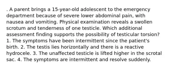 . A parent brings a 15-year-old adolescent to the emergency department because of severe lower abdominal pain, with nausea and vomiting. Physical examination reveals a swollen scrotum and tenderness of one testicle. Which additional assessment finding supports the possibility of testicular torsion? 1. The symptoms have been intermittent since the patient's birth. 2. The testis lies horizontally and there is a reactive hydrocele. 3. The unaffected testicle is lifted higher in the scrotal sac. 4. The symptoms are intermittent and resolve suddenly.