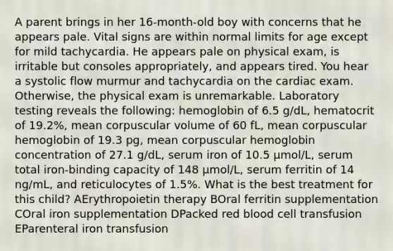 A parent brings in her 16-month-old boy with concerns that he appears pale. Vital signs are within normal limits for age except for mild tachycardia. He appears pale on physical exam, is irritable but consoles appropriately, and appears tired. You hear a systolic flow murmur and tachycardia on the cardiac exam. Otherwise, the physical exam is unremarkable. Laboratory testing reveals the following: hemoglobin of 6.5 g/dL, hematocrit of 19.2%, mean corpuscular volume of 60 fL, mean corpuscular hemoglobin of 19.3 pg, mean corpuscular hemoglobin concentration of 27.1 g/dL, serum iron of 10.5 µmol/L, serum total iron-binding capacity of 148 µmol/L, serum ferritin of 14 ng/mL, and reticulocytes of 1.5%. What is the best treatment for this child? AErythropoietin therapy BOral ferritin supplementation COral iron supplementation DPacked red blood cell transfusion EParenteral iron transfusion