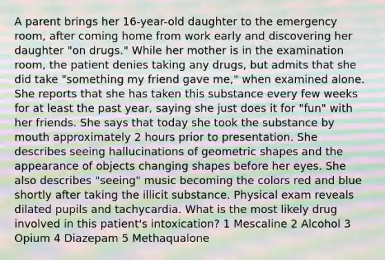 A parent brings her 16-year-old daughter to the emergency room, after coming home from work early and discovering her daughter "on drugs." While her mother is in the examination room, the patient denies taking any drugs, but admits that she did take "something my friend gave me," when examined alone. She reports that she has taken this substance every few weeks for at least the past year, saying she just does it for "fun" with her friends. She says that today she took the substance by mouth approximately 2 hours prior to presentation. She describes seeing hallucinations of geometric shapes and the appearance of objects changing shapes before her eyes. She also describes "seeing" music becoming the colors red and blue shortly after taking the illicit substance. Physical exam reveals dilated pupils and tachycardia. What is the most likely drug involved in this patient's intoxication? 1 Mescaline 2 Alcohol 3 Opium 4 Diazepam 5 Methaqualone