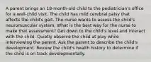 A parent brings an 18-month-old child to the pediatrician's office for a well-child visit. The child has mild cerebral palsy that affects the child's gait. The nurse wants to assess the child's neuromuscular system. What is the best way for the nurse to make that assessment? Get down to the child's level and interact with the child. Quietly observe the child at play while interviewing the parent. Ask the parent to describe the child's development. Review the child's health history to determine if the child is on track developmentally.