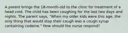 A parent brings the 18-month-old to the clinic for treatment of a head cold. The child has been coughing for the last two days and nights. The parent says, "When my older kids were this age, the only thing that would stop their cough was a cough syrup containing codeine." How should the nurse respond?