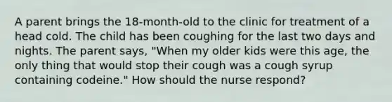 A parent brings the 18-month-old to the clinic for treatment of a head cold. The child has been coughing for the last two days and nights. The parent says, "When my older kids were this age, the only thing that would stop their cough was a cough syrup containing codeine." How should the nurse respond?