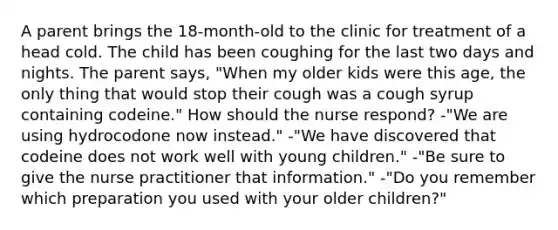 A parent brings the 18-month-old to the clinic for treatment of a head cold. The child has been coughing for the last two days and nights. The parent says, "When my older kids were this age, the only thing that would stop their cough was a cough syrup containing codeine." How should the nurse respond? -"We are using hydrocodone now instead." -"We have discovered that codeine does not work well with young children." -"Be sure to give the nurse practitioner that information." -"Do you remember which preparation you used with your older children?"