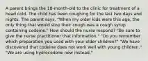 A parent brings the 18-month-old to the clinic for treatment of a head cold. The child has been coughing for the last two days and nights. The parent says, "When my older kids were this age, the only thing that would stop their cough was a cough syrup containing codeine." How should the nurse respond? "Be sure to give the nurse practitioner that information." "Do you remember which preparation you used with your older children?" "We have discovered that codeine does not work well with young children." "We are using hydrocodone now instead."