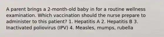 A parent brings a 2-month-old baby in for a routine wellness examination. Which vaccination should the nurse prepare to administer to this patient? 1. Hepatitis A 2. Hepatitis B 3. Inactivated poliovirus (IPV) 4. Measles, mumps, rubella