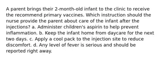 A parent brings their 2-month-old infant to the clinic to receive the recommend primary vaccines. Which instruction should the nurse provide the parent about care of the infant after the injections? a. Administer children's aspirin to help prevent inflammation. b. Keep the infant home from daycare for the next two days. c. Apply a cool pack to the injection site to reduce discomfort. d. Any level of fever is serious and should be reported right away.