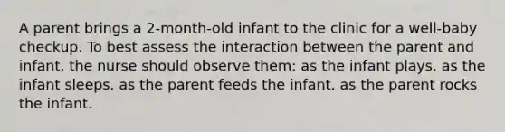 A parent brings a 2-month-old infant to the clinic for a well-baby checkup. To best assess the interaction between the parent and infant, the nurse should observe them: as the infant plays. as the infant sleeps. as the parent feeds the infant. as the parent rocks the infant.