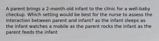 A parent brings a 2-month-old infant to the clinic for a well-baby checkup. Which setting would be best for the nurse to assess the interaction between parent and infant? as the infant sleeps as the infant watches a mobile as the parent rocks the infant as the parent feeds the infant