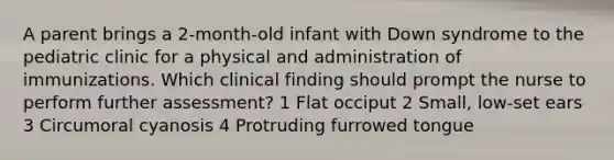 A parent brings a 2-month-old infant with Down syndrome to the pediatric clinic for a physical and administration of immunizations. Which clinical finding should prompt the nurse to perform further assessment? 1 Flat occiput 2 Small, low-set ears 3 Circumoral cyanosis 4 Protruding furrowed tongue