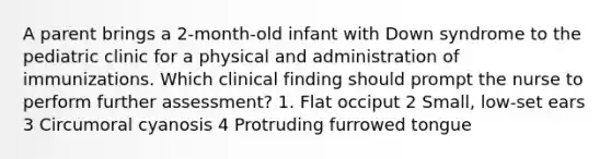 A parent brings a 2-month-old infant with Down syndrome to the pediatric clinic for a physical and administration of immunizations. Which clinical finding should prompt the nurse to perform further assessment? 1. Flat occiput 2 Small, low-set ears 3 Circumoral cyanosis 4 Protruding furrowed tongue