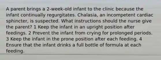 A parent brings a 2-week-old infant to the clinic because the infant continually regurgitates. Chalasia, an incompetent cardiac sphincter, is suspected. What instructions should the nurse give the parent? 1 Keep the infant in an upright position after feedings. 2 Prevent the infant from crying for prolonged periods. 3 Keep the infant in the prone position after each feeding. 4 Ensure that the infant drinks a full bottle of formula at each feeding.