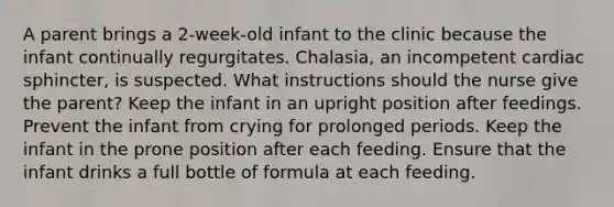 A parent brings a 2-week-old infant to the clinic because the infant continually regurgitates. Chalasia, an incompetent cardiac sphincter, is suspected. What instructions should the nurse give the parent? Keep the infant in an upright position after feedings. Prevent the infant from crying for prolonged periods. Keep the infant in the prone position after each feeding. Ensure that the infant drinks a full bottle of formula at each feeding.